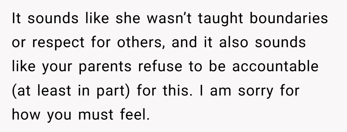 It sounds like she wasn’t taught boundaries or respect for others, and it also sounds like your parents refuse to be accountable (at least in part) for this. I am...