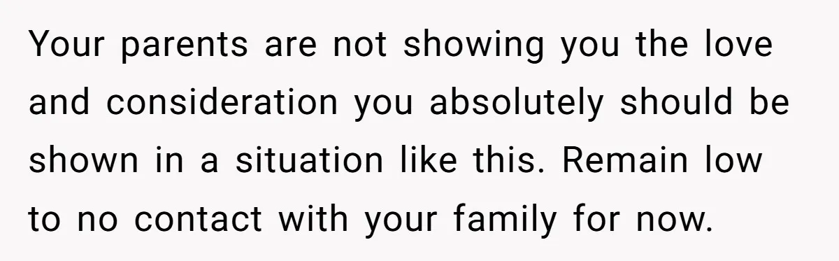 Your parents are not showing you the love and consideration you absolutely should be shown in a situation like this. Remain low to no contact with your family for now.