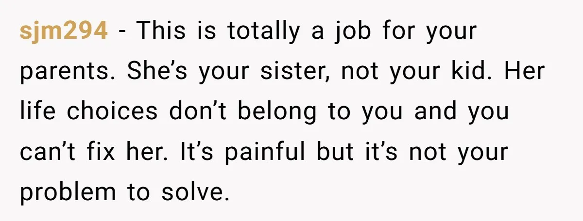 sjm294 − This is totally a job for your parents. She’s your sister, not your kid. Her life choices don’t belong to you and you can’t fix her. It’s painful...