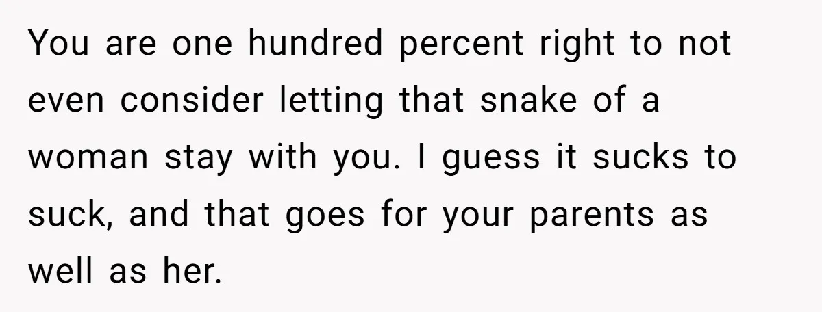 You are one hundred percent right to not even consider letting that snake of a woman stay with you. I guess it sucks to suck, and that goes for your...