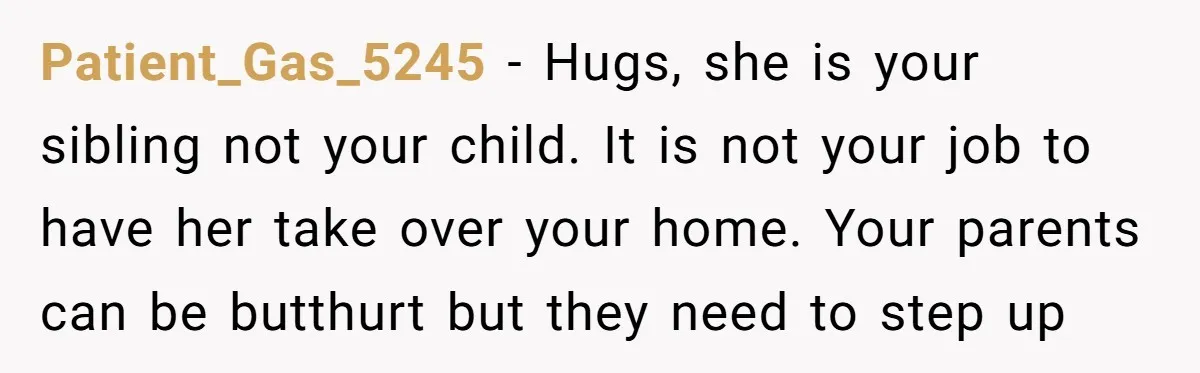 Patient_Gas_5245 − Hugs, she is your sibling not your child. It is not your job to have her take over your home. Your parents can be butthurt but they need...