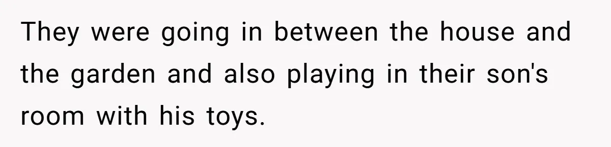They were going in between the house and the garden and also playing in their son's room with his toys.