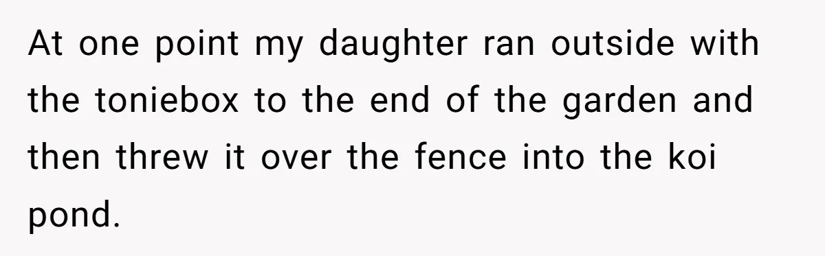 At one point my daughter ran outside with the toniebox to the end of the garden and then threw it over the fence into the koi pond.