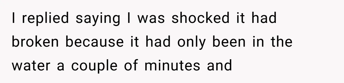 I replied saying I was shocked it had broken because it had only been in the water a couple of minutes and
