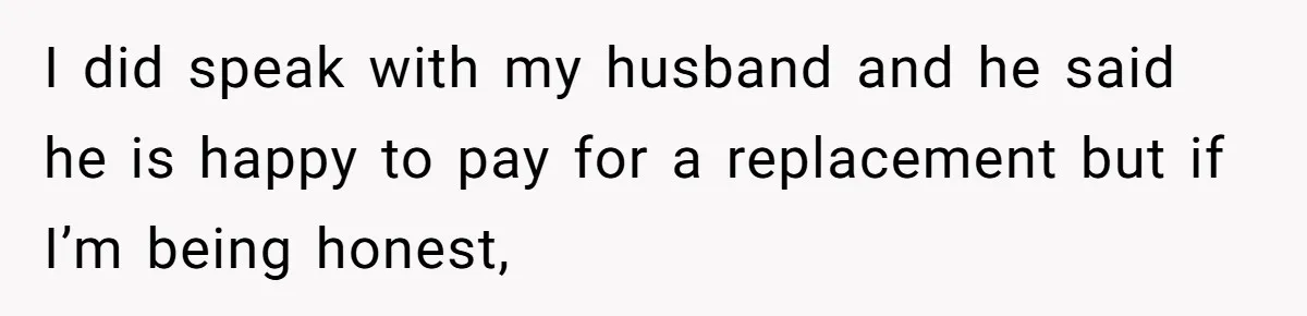 I did speak with my husband and he said he is happy to pay for a replacement but if I’m being honest,