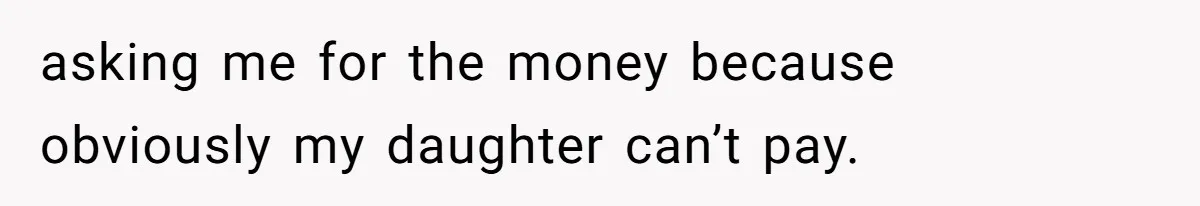 asking me for the money because obviously my daughter can’t pay.