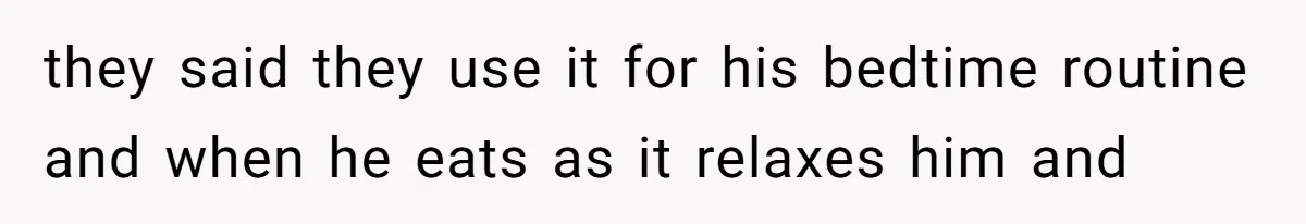 they said they use it for his bedtime routine and when he eats as it relaxes him and