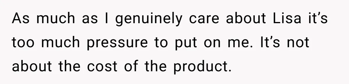 As much as I genuinely care about Lisa it’s too much pressure to put on me. It’s not about the cost of the product.