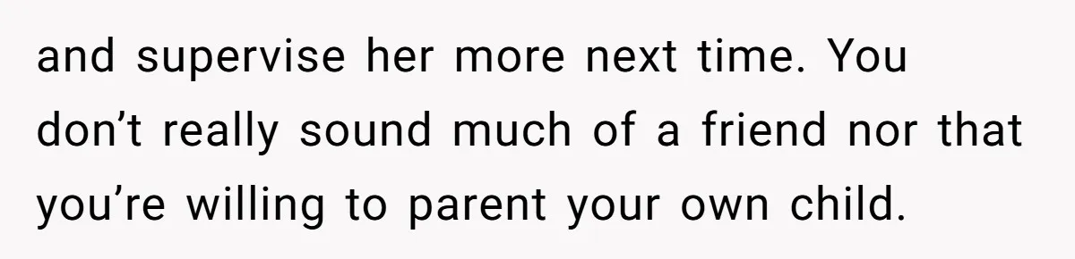 and supervise her more next time. You don’t really sound much of a friend nor that you’re willing to parent your own child.