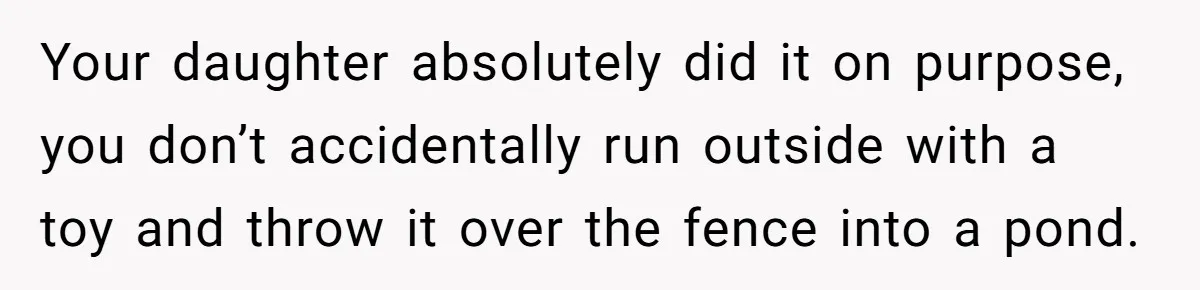 Your daughter absolutely did it on purpose, you don’t accidentally run outside with a toy and throw it over the fence into a pond.