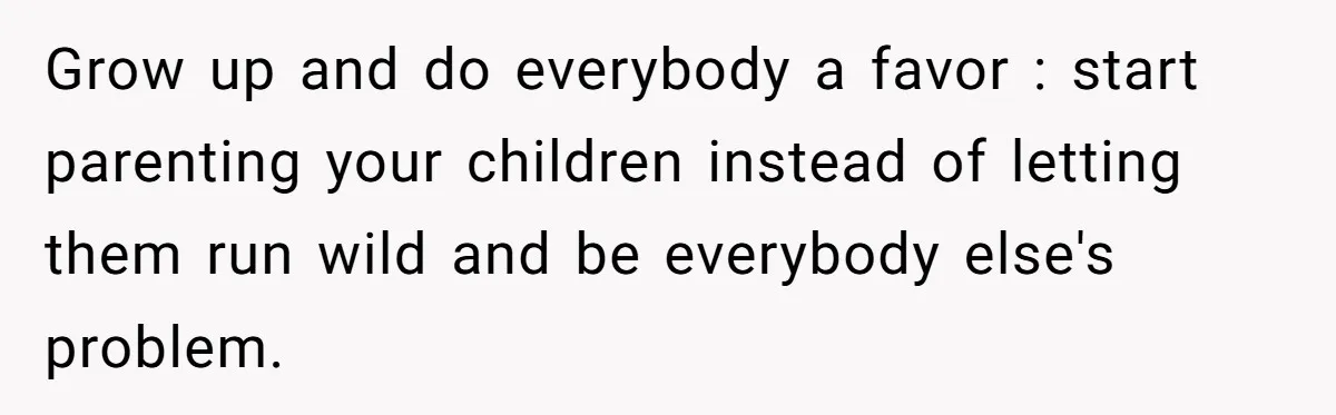 Grow up and do everybody a favor : start parenting your children instead of letting them run wild and be everybody else's problem.