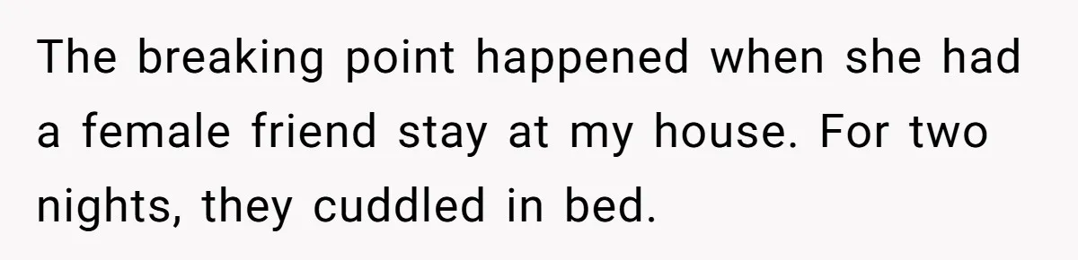 She Ended Their Engagement Over Text, Then Lashed Out When He Calmly Accepted It The breaking point happened when she had a female friend stay at my house. For two nights, they cuddled in bed.