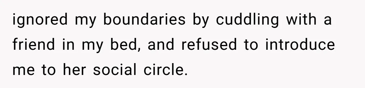 She Ended Their Engagement Over Text, Then Lashed Out When He Calmly Accepted It ignored my boundaries by cuddling with a friend in my bed, and refused to introduce me to her social circle.