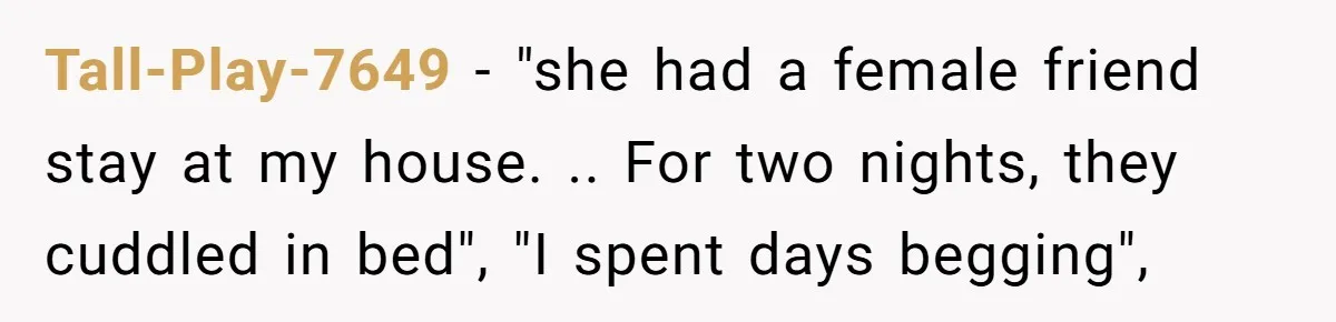 She Ended Their Engagement Over Text, Then Lashed Out When He Calmly Accepted It Tall-Play-7649 − "she had a female friend stay at my house. .. For two nights, they cuddled in bed", "I spent days begging",