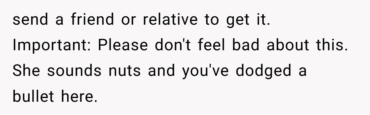 She Ended Their Engagement Over Text, Then Lashed Out When He Calmly Accepted It send a friend or relative to get it. Important: Please don't feel bad about this. She sounds nuts and you've dodged a bullet here.