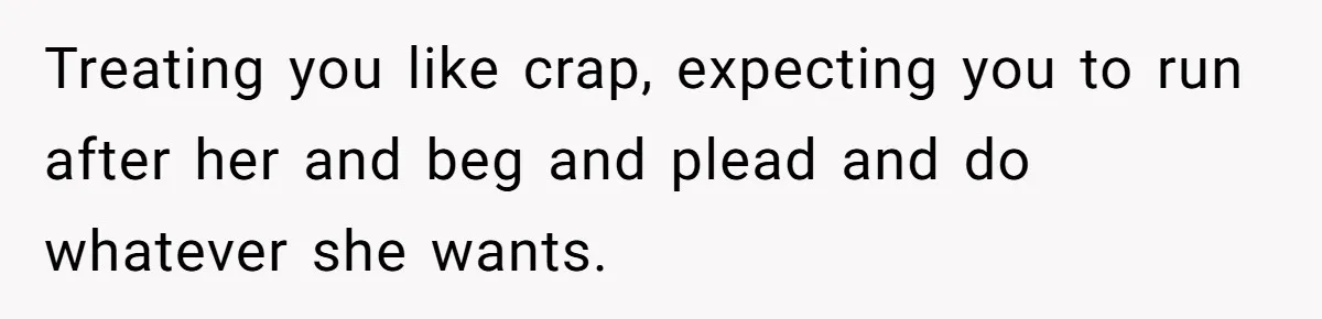 She Ended Their Engagement Over Text, Then Lashed Out When He Calmly Accepted It Treating you like crap, expecting you to run after her and beg and plead and do whatever she wants.