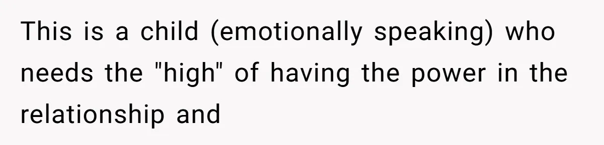 She Ended Their Engagement Over Text, Then Lashed Out When He Calmly Accepted It This is a child (emotionally speaking) who needs the "high" of having the power in the relationship and