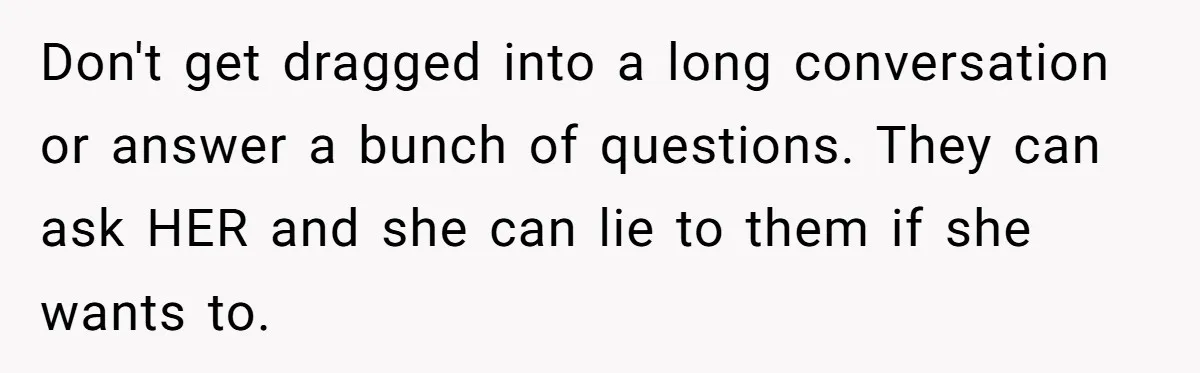 She Ended Their Engagement Over Text, Then Lashed Out When He Calmly Accepted It Don't get dragged into a long conversation or answer a bunch of questions. They can ask HER and she can lie to them if she wants to.
