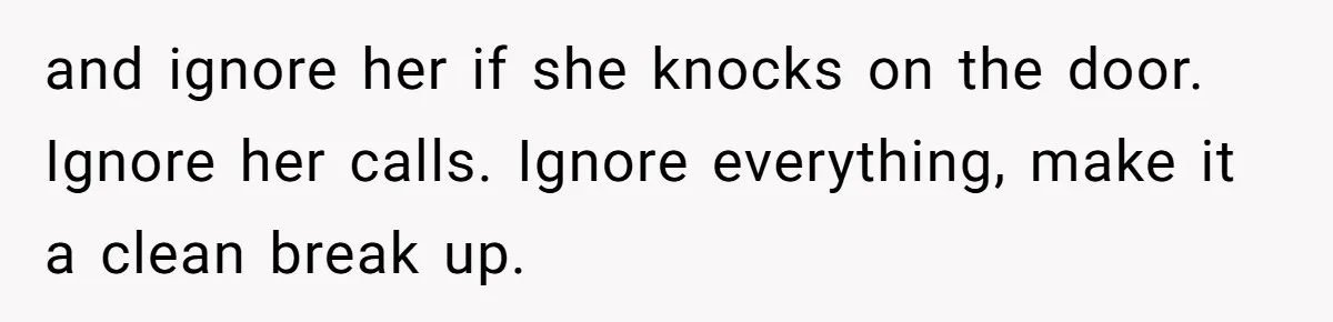 She Ended Their Engagement Over Text, Then Lashed Out When He Calmly Accepted It and ignore her if she knocks on the door. Ignore her calls. Ignore everything, make it a clean break up.