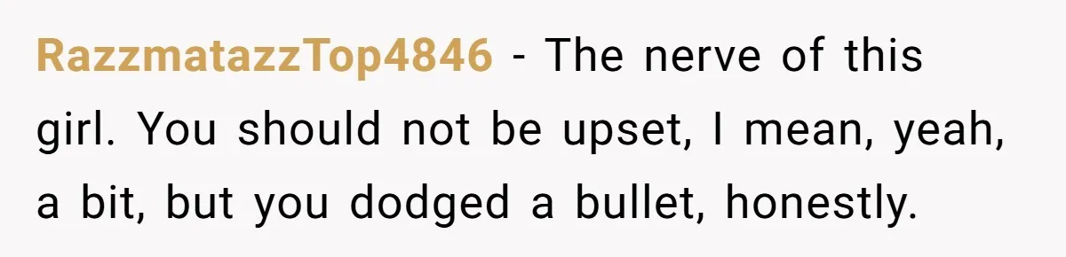 She Ended Their Engagement Over Text, Then Lashed Out When He Calmly Accepted It RazzmatazzTop4846 − The nerve of this girl. You should not be upset, I mean, yeah, a bit, but you dodged a bullet, honestly.