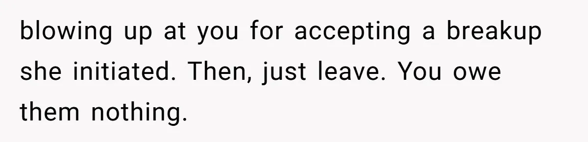 She Ended Their Engagement Over Text, Then Lashed Out When He Calmly Accepted It blowing up at you for accepting a breakup she initiated. Then, just leave. You owe them nothing.