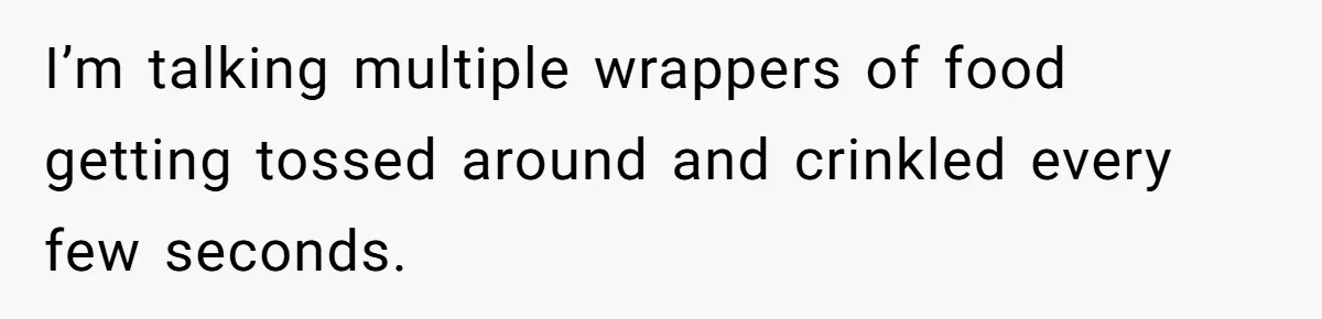 I’m talking multiple wrappers of food getting tossed around and crinkled every few seconds.