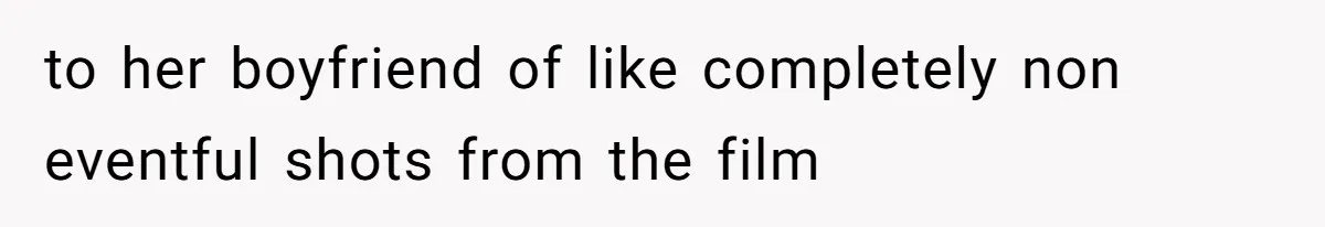to her boyfriend of like completely non eventful shots from the film