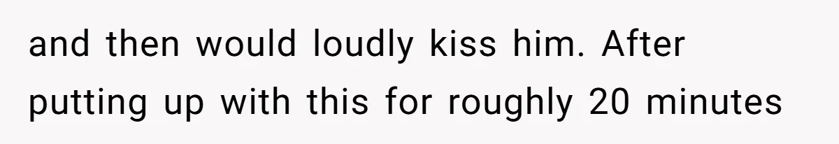 and then would loudly kiss him. After putting up with this for roughly 20 minutes