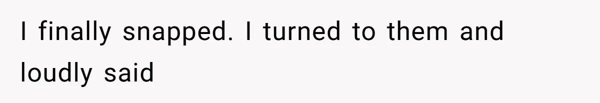 I finally snapped. I turned to them and loudly said
