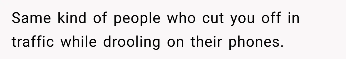Same kind of people who cut you off in traffic while drooling on their phones.