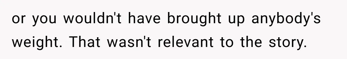 or you wouldn't have brought up anybody's weight. That wasn't relevant to the story.