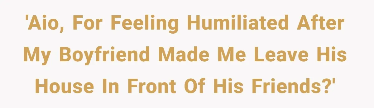 'AIO, for feeling humiliated after my boyfriend made me leave his house in front of his friends?'