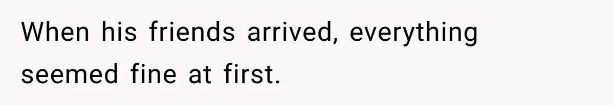When his friends arrived, everything seemed fine at first.