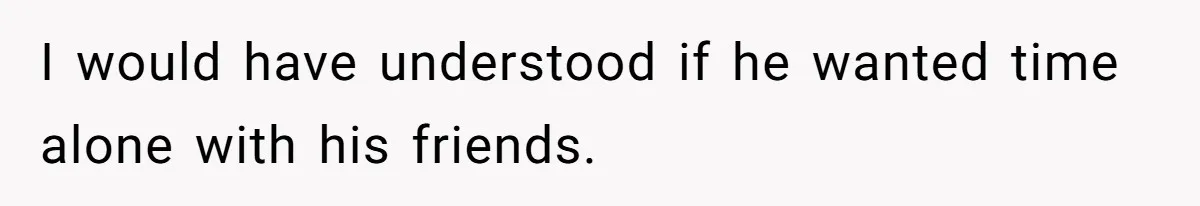 I would have understood if he wanted time alone with his friends.