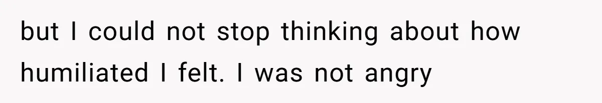 but I could not stop thinking about how humiliated I felt. I was not angry