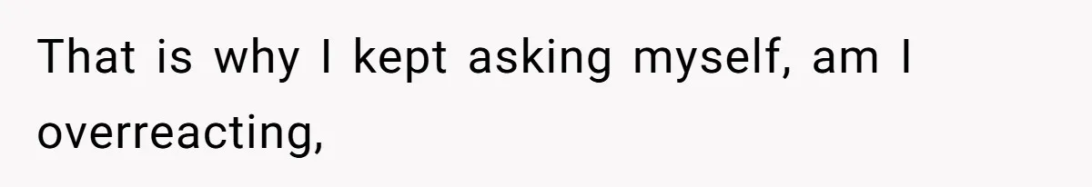 That is why I kept asking myself, am I overreacting,