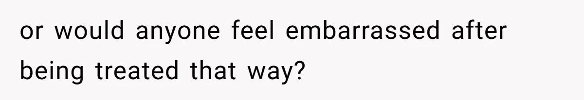 or would anyone feel embarrassed after being treated that way?