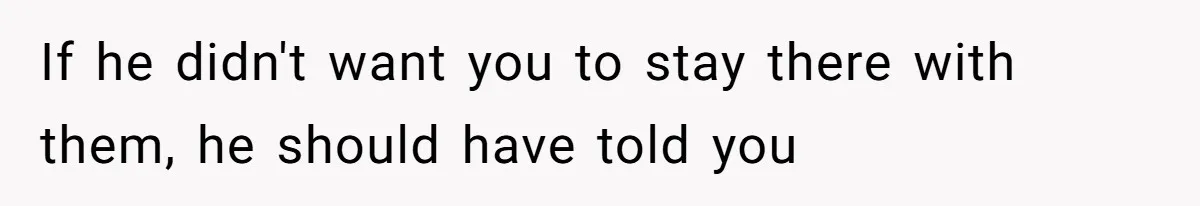If he didn't want you to stay there with them, he should have told you