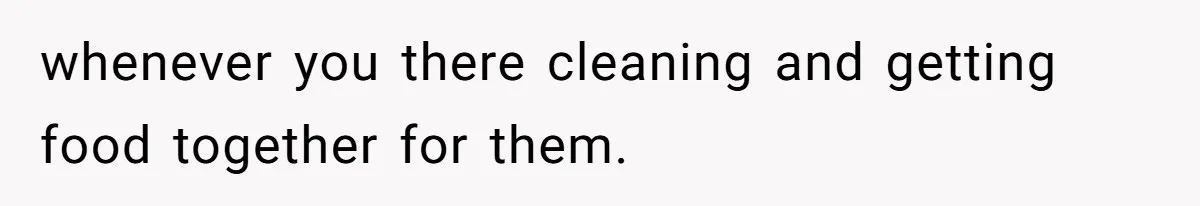 whenever you there cleaning and getting food together for them.