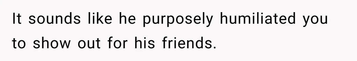 It sounds like he purposely humiliated you to show out for his friends.