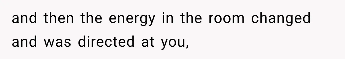 and then the energy in the room changed and was directed at you,