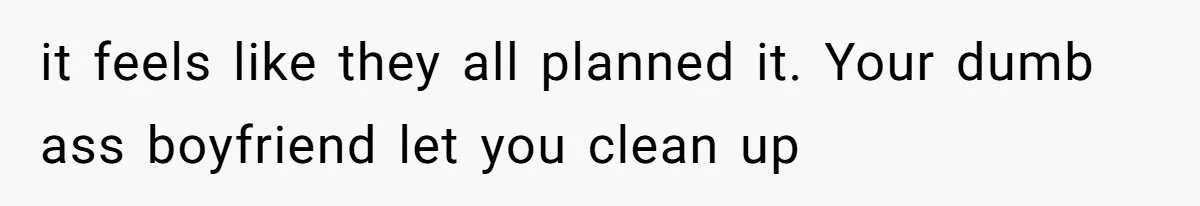 it feels like they all planned it. Your dumb ass boyfriend let you clean up