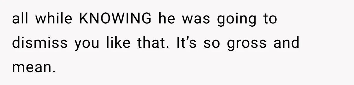 all while KNOWING he was going to dismiss you like that. It’s so gross and mean.