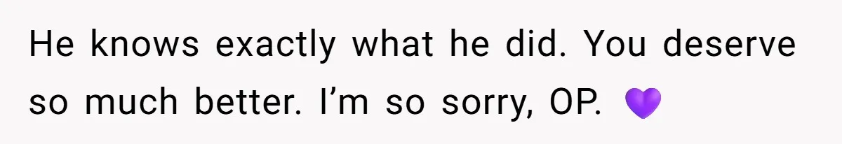He knows exactly what he did. You deserve so much better. I’m so sorry, OP. 💜