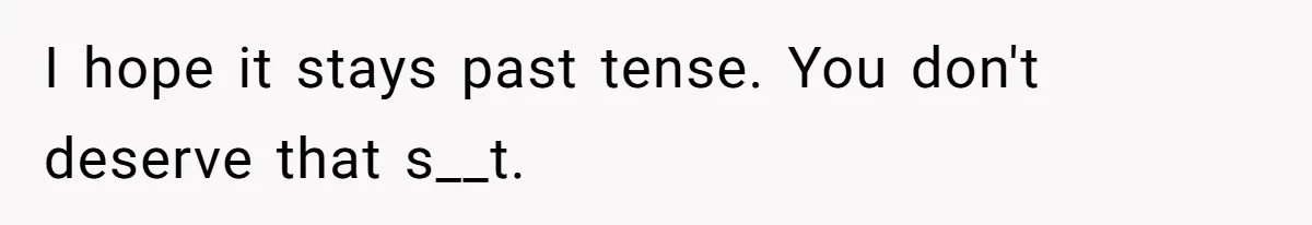 I hope it stays past tense. You don't deserve that s__t.