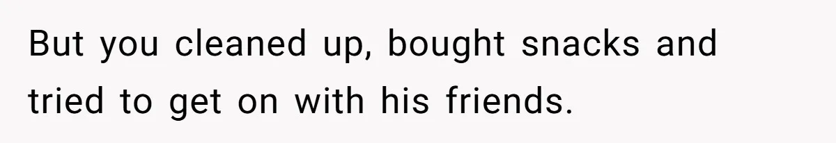 But you cleaned up, bought snacks and tried to get on with his friends.