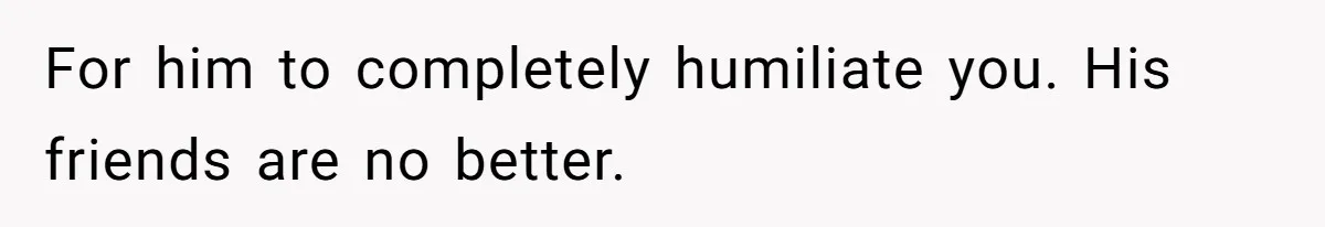 For him to completely humiliate you. His friends are no better.