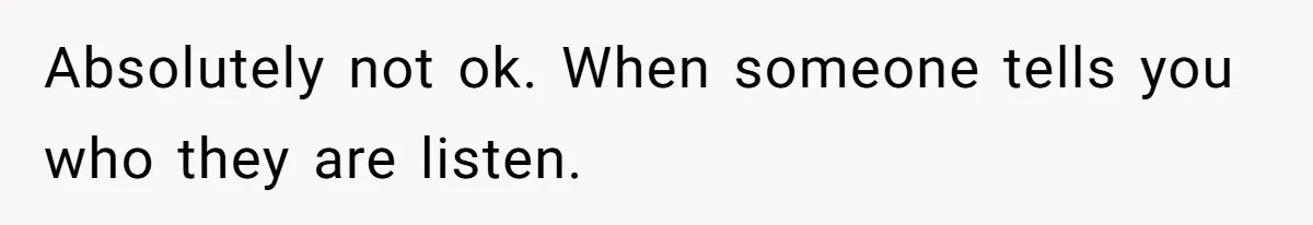 Absolutely not ok. When someone tells you who they are listen.