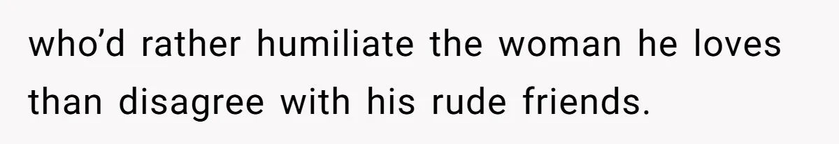who’d rather humiliate the woman he loves than disagree with his rude friends.