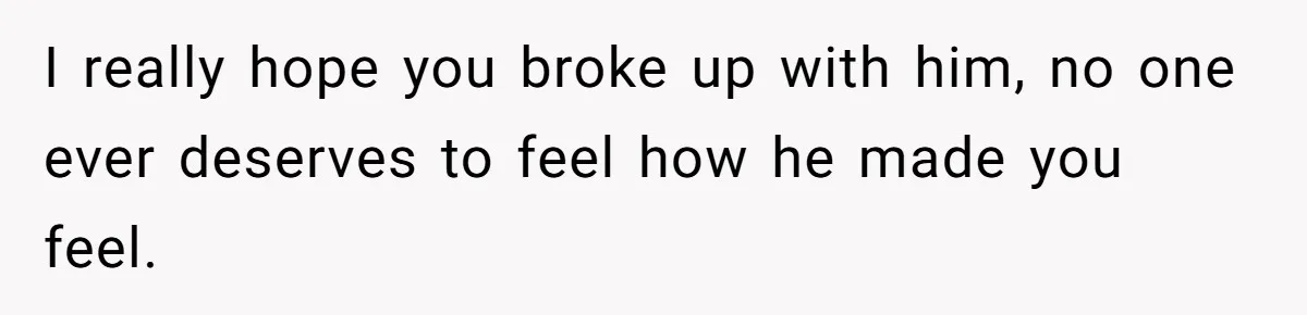 I really hope you broke up with him, no one ever deserves to feel how he made you feel.